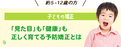 約5~12歳の方 子どもの矯正 「見た目」も「健康」も正しく育てる予防矯正とは